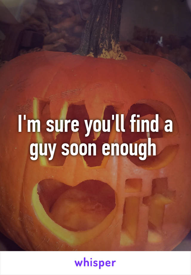 I'm sure you'll find a guy soon enough 