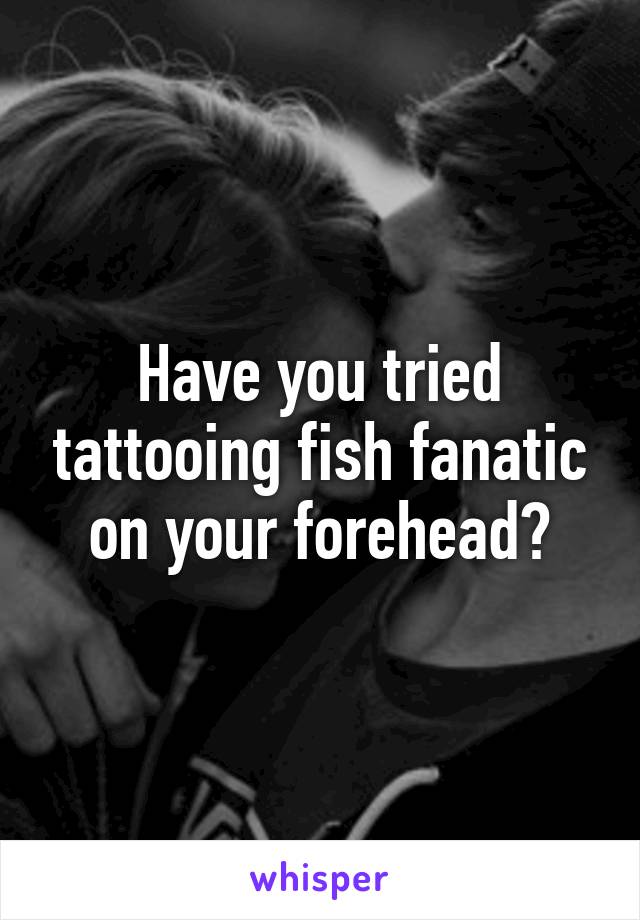 Have you tried tattooing fish fanatic on your forehead?