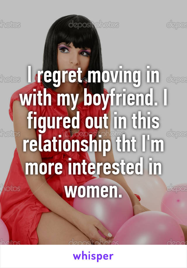 I regret moving in with my boyfriend. I figured out in this relationship tht I'm more interested in women.