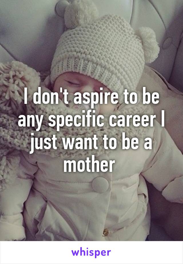 I don't aspire to be any specific career I just want to be a mother 
