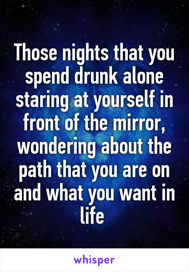 Those nights that you spend drunk alone staring at yourself in front of the mirror, wondering about the path that you are on and what you want in life 