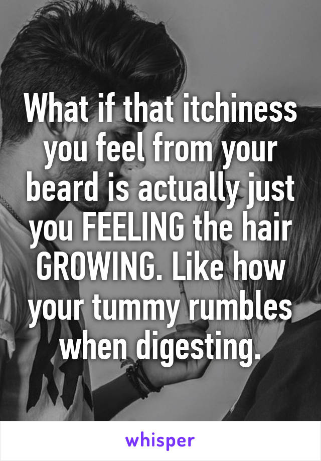 What if that itchiness you feel from your beard is actually just you FEELING the hair GROWING. Like how your tummy rumbles when digesting.