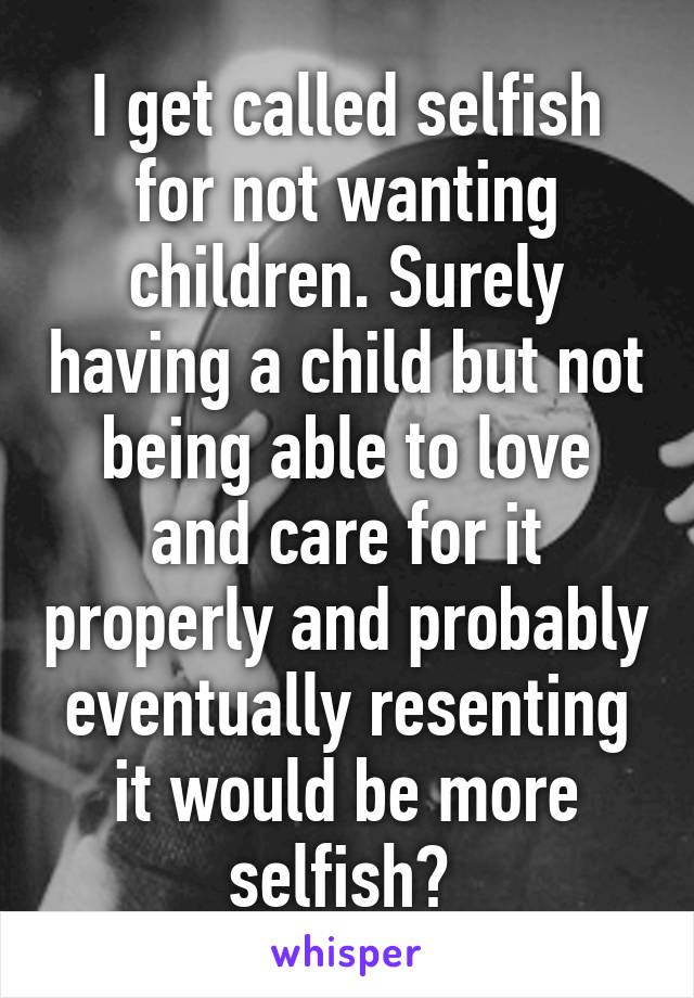 I get called selfish for not wanting children. Surely having a child but not being able to love and care for it properly and probably eventually resenting it would be more selfish? 