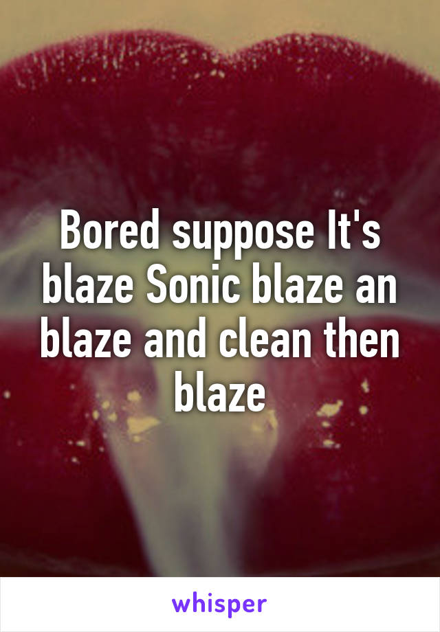 Bored suppose It's blaze Sonic blaze an blaze and clean then blaze