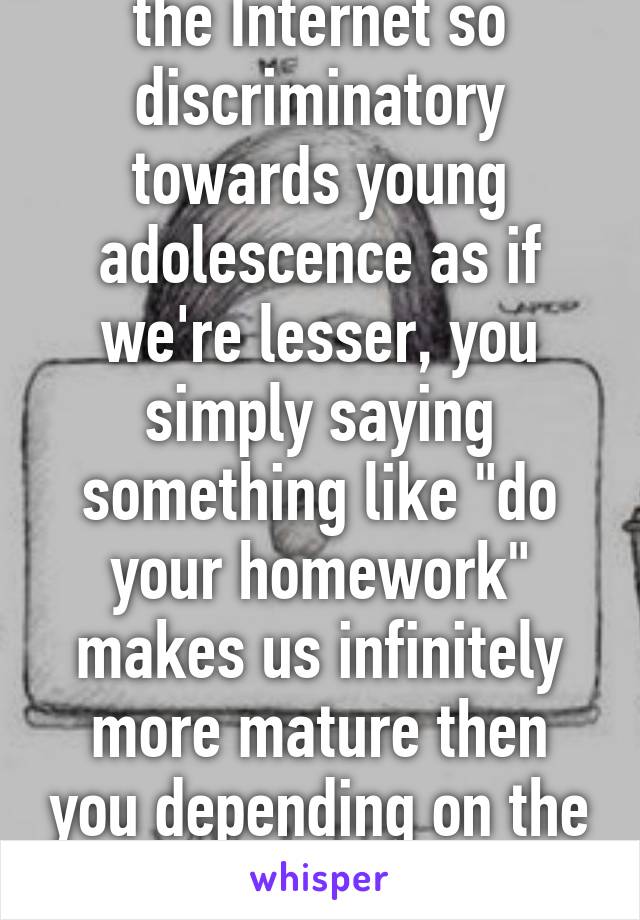 Why are people on the Internet so discriminatory towards young adolescence as if we're lesser, you simply saying something like "do your homework" makes us infinitely more mature then you depending on the retaliation. ~ 14 year old