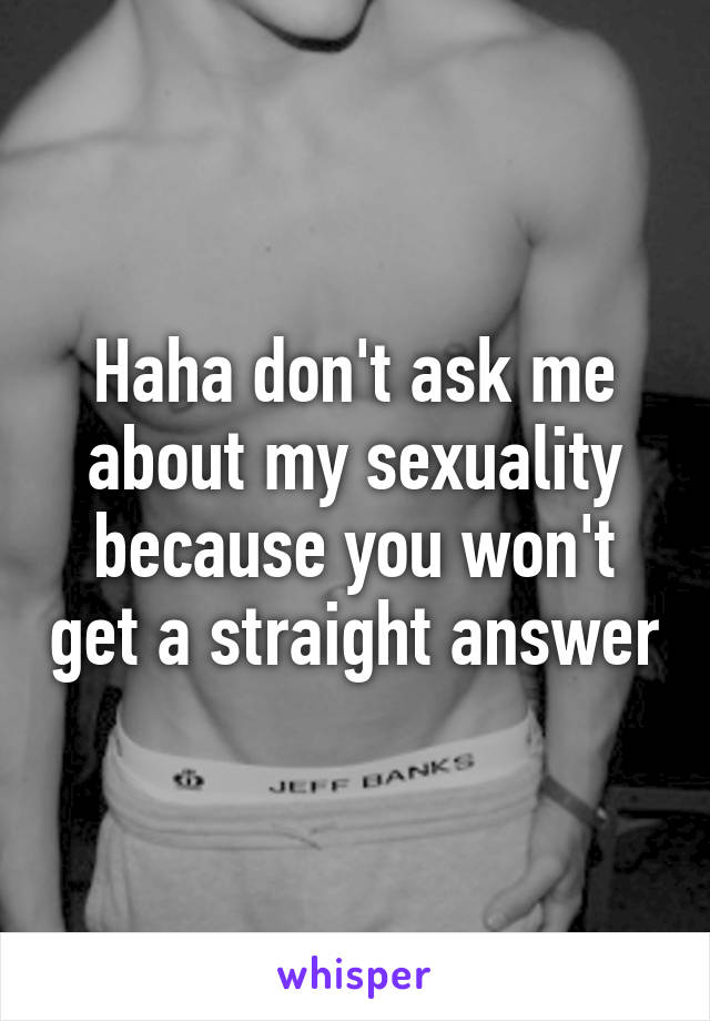 Haha don't ask me about my sexuality because you won't get a straight answer