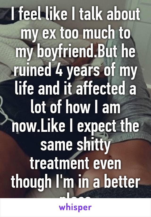 I feel like I talk about my ex too much to my boyfriend.But he ruined 4 years of my life and it affected a lot of how I am now.Like I expect the same shitty treatment even though I'm in a better place