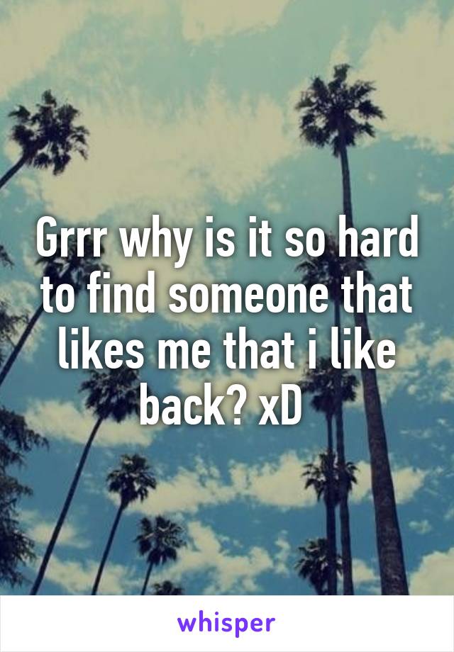 Grrr why is it so hard to find someone that likes me that i like back? xD 