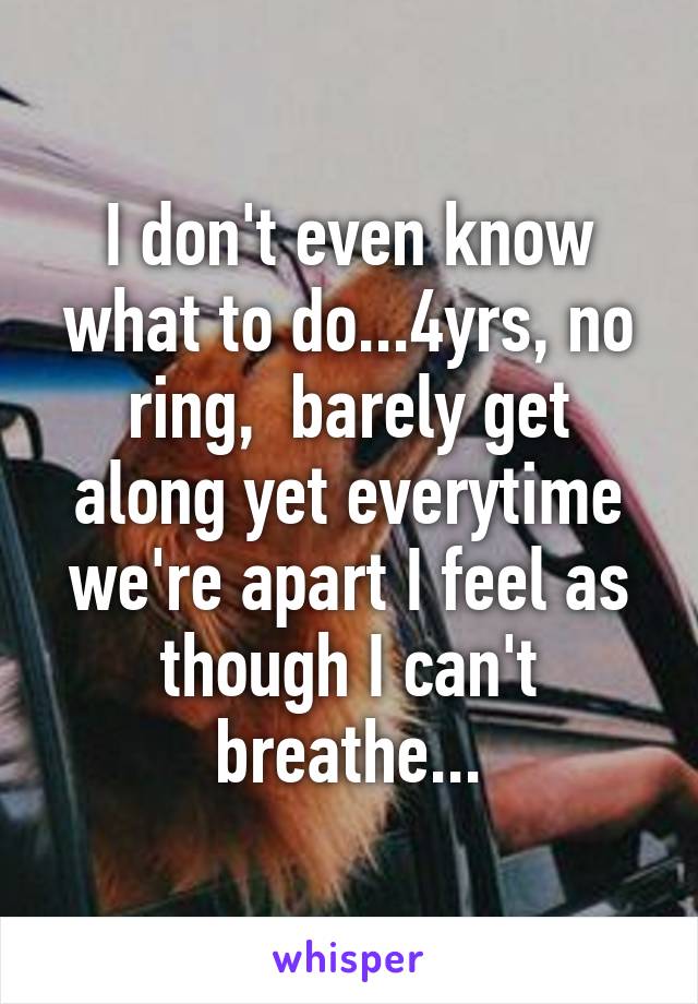 I don't even know what to do...4yrs, no ring,  barely get along yet everytime we're apart I feel as though I can't breathe...