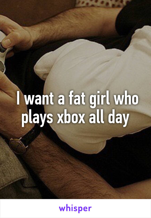  I want a fat girl who plays xbox all day