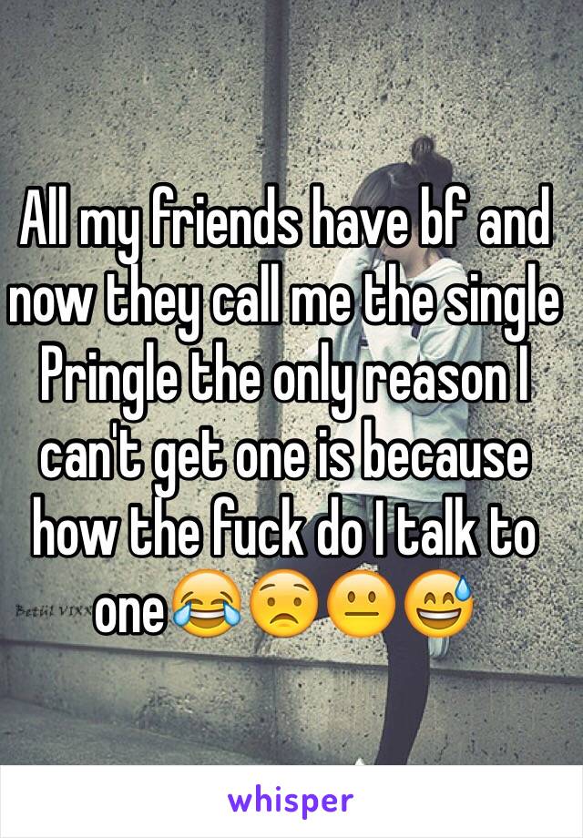 All my friends have bf and now they call me the single Pringle the only reason I can't get one is because how the fuck do I talk to one😂😟😐😅
