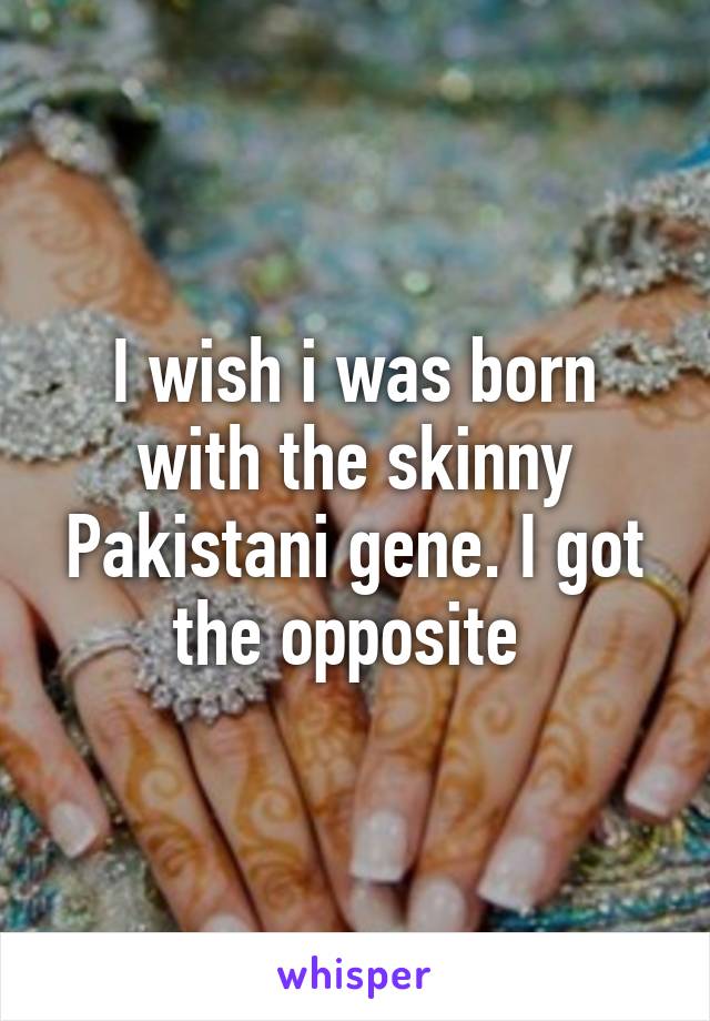 I wish i was born with the skinny Pakistani gene. I got the opposite 