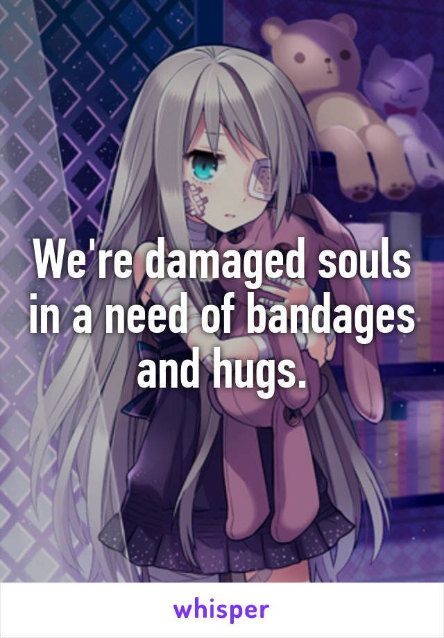 We're damaged souls in a need of bandages and hugs.
