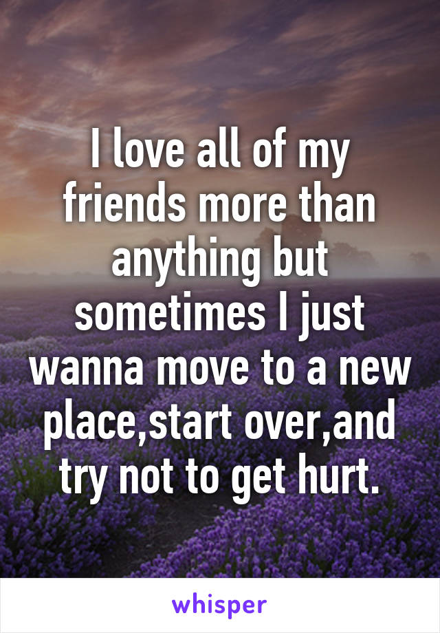 I love all of my friends more than anything but sometimes I just wanna move to a new place,start over,and try not to get hurt.