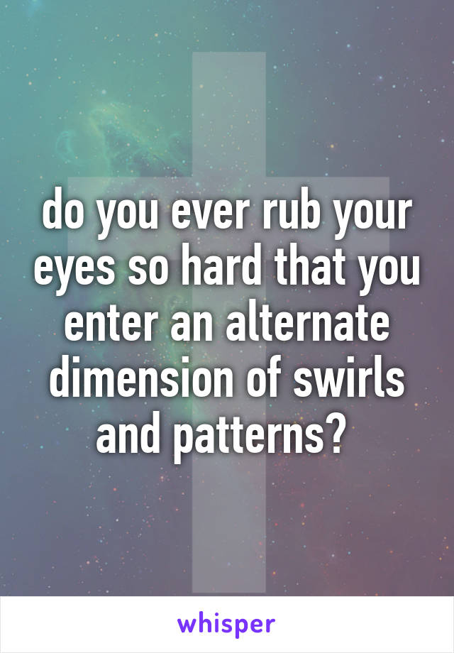do you ever rub your eyes so hard that you enter an alternate dimension of swirls and patterns? 