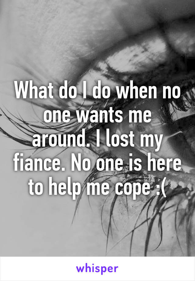 What do I do when no one wants me around. I lost my fiance. No one is here to help me cope :(