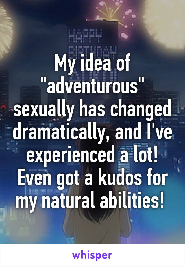 My idea of "adventurous" sexually has changed dramatically, and I've experienced a lot! Even got a kudos for my natural abilities! 