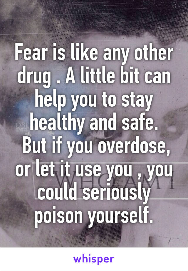 Fear is like any other drug . A little bit can help you to stay healthy and safe.
 But if you overdose, or let it use you , you could seriously poison yourself.