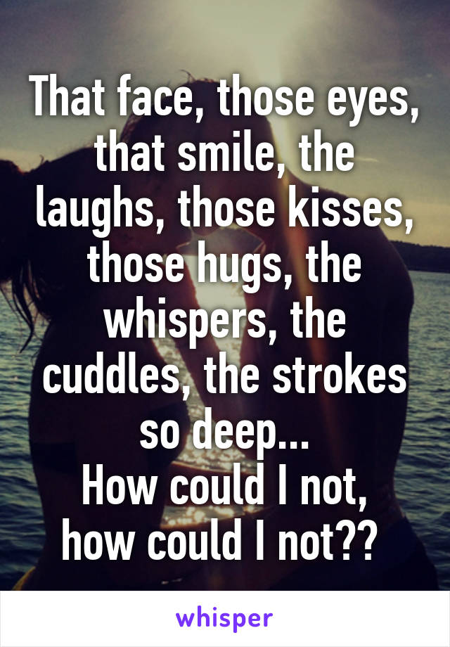 That face, those eyes, that smile, the laughs, those kisses, those hugs, the whispers, the cuddles, the strokes so deep...
How could I not, how could I not?? 