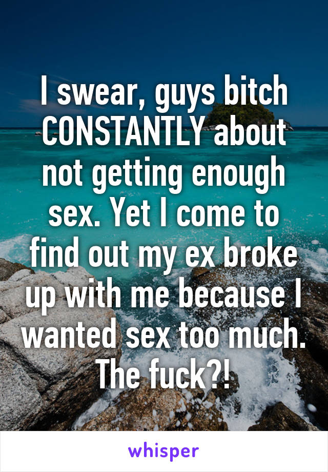 I swear, guys bitch CONSTANTLY about not getting enough sex. Yet I come to find out my ex broke up with me because I wanted sex too much. The fuck?!