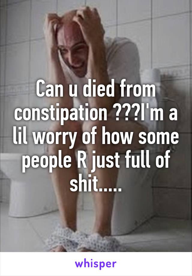 Can u died from constipation ???I'm a lil worry of how some people R just full of shit.....
