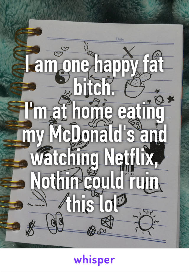 I am one happy fat bitch.
I'm at home eating my McDonald's and watching Netflix,
Nothin could ruin this lol 