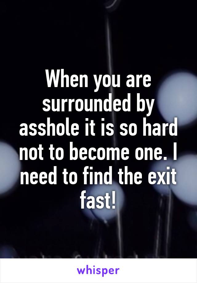 When you are surrounded by asshole it is so hard not to become one. I need to find the exit fast!