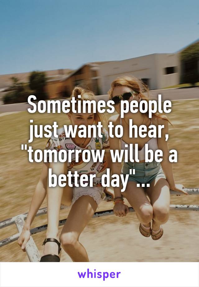 Sometimes people just want to hear, "tomorrow will be a better day"...