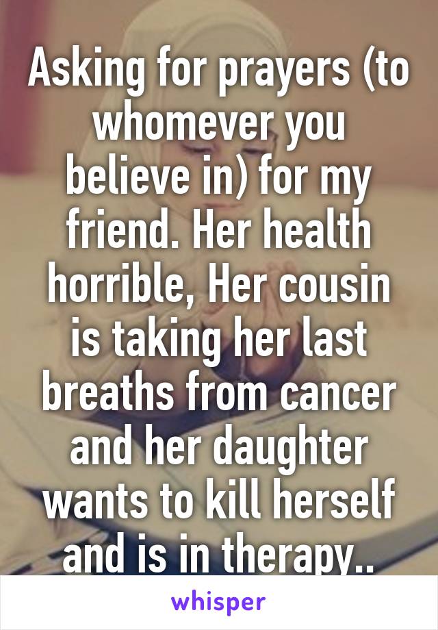 Asking for prayers (to whomever you believe in) for my friend. Her health horrible, Her cousin is taking her last breaths from cancer and her daughter wants to kill herself and is in therapy..