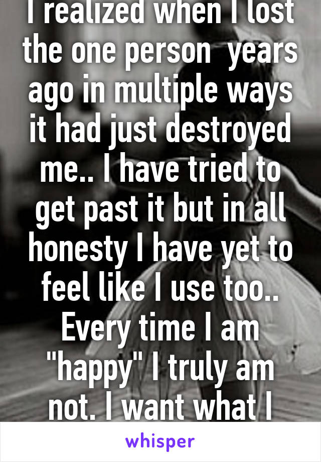 I realized when I lost the one person  years ago in multiple ways it had just destroyed me.. I have tried to get past it but in all honesty I have yet to feel like I use too.. Every time I am "happy" I truly am not. I want what I once had.. 