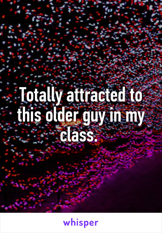 Totally attracted to this older guy in my class. 