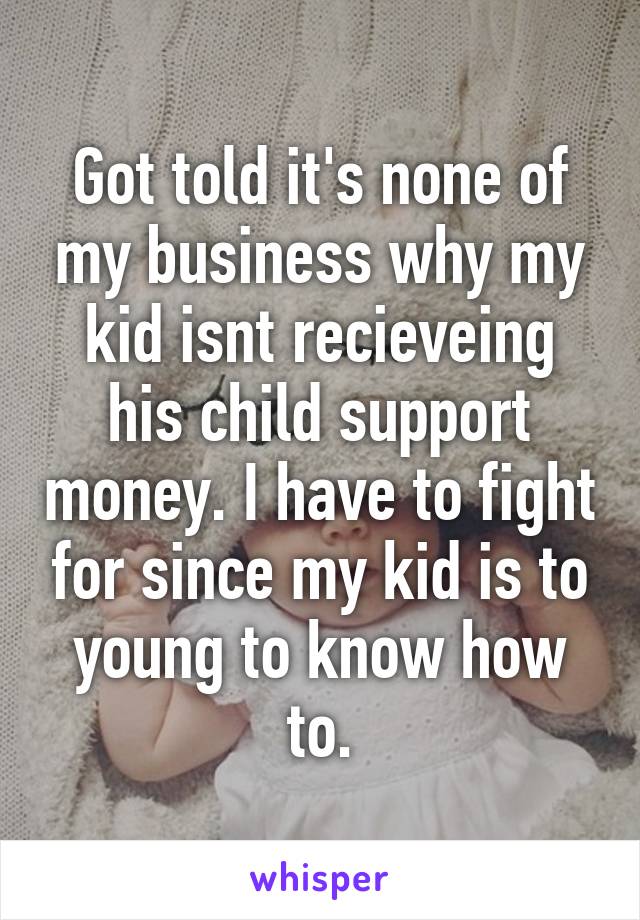 Got told it's none of my business why my kid isnt recieveing his child support money. I have to fight for since my kid is to young to know how to.