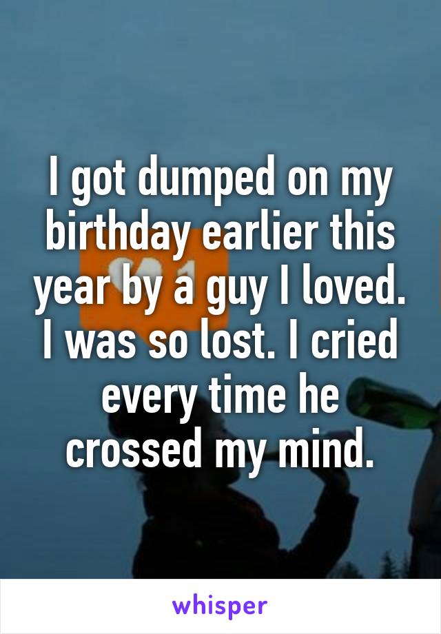 I got dumped on my birthday earlier this year by a guy I loved. I was so lost. I cried every time he crossed my mind.