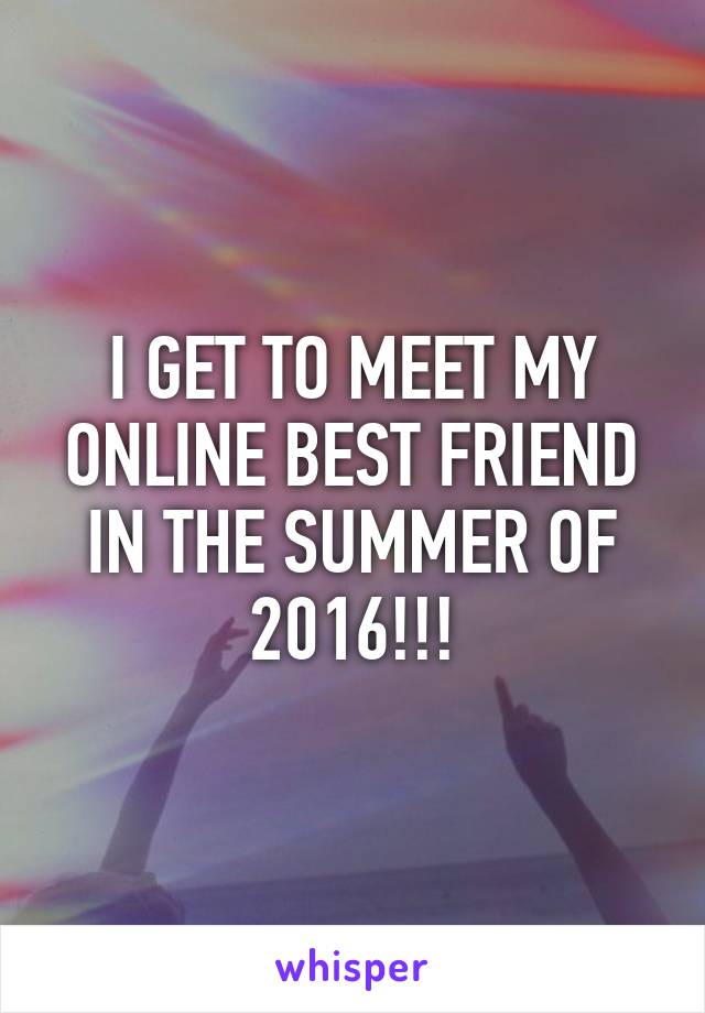 I GET TO MEET MY ONLINE BEST FRIEND IN THE SUMMER OF 2016!!!