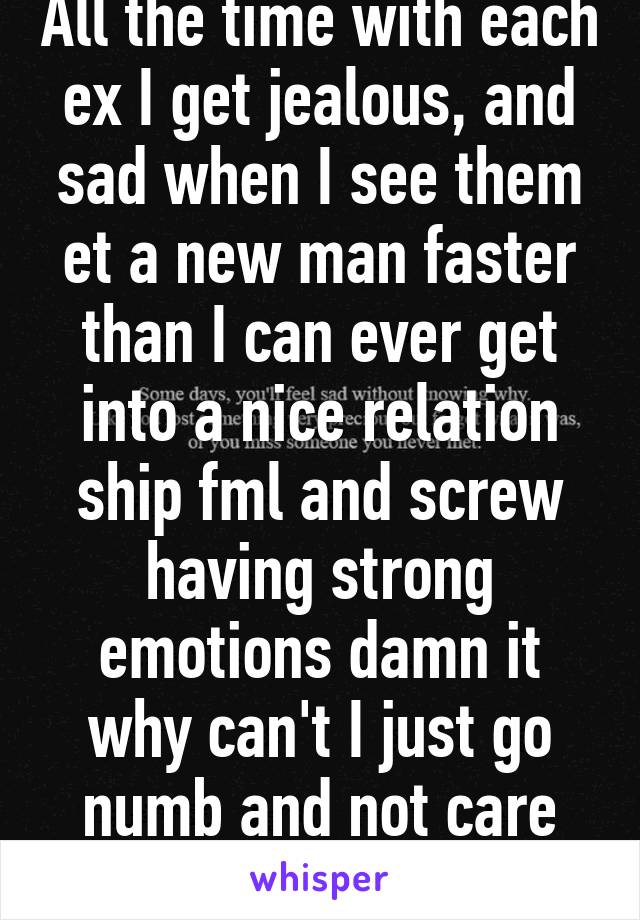 All the time with each ex I get jealous, and sad when I see them et a new man faster than I can ever get into a nice relation ship fml and screw having strong emotions damn it why can't I just go numb and not care like the rest :/