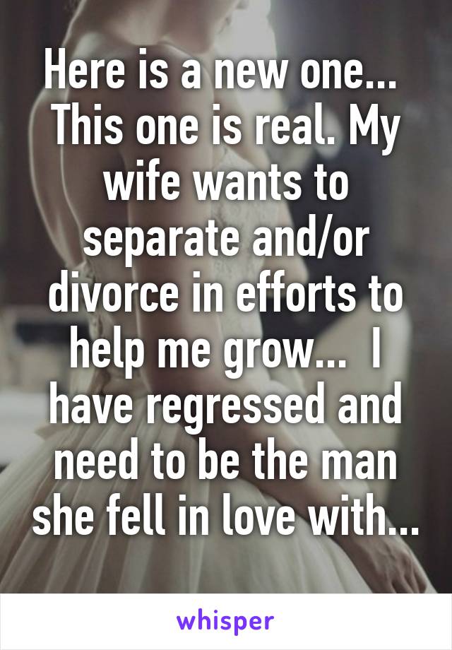 Here is a new one...  This one is real. My wife wants to separate and/or divorce in efforts to help me grow...  I have regressed and need to be the man she fell in love with...  
