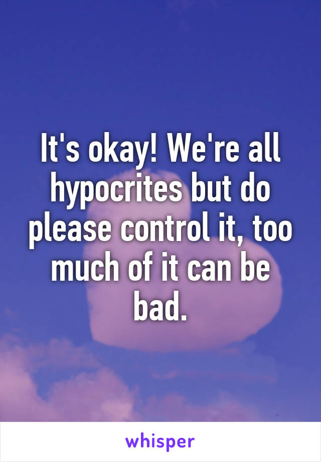 It's okay! We're all hypocrites but do please control it, too much of it can be bad.