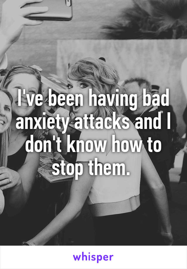 I've been having bad anxiety attacks and I don't know how to stop them. 