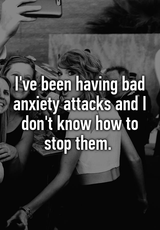 i-ve-been-having-bad-anxiety-attacks-and-i-don-t-know-how-to-stop-them