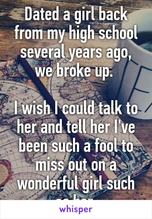 Dated a girl back from my high school several years ago, we broke up. 

I wish I could talk to her and tell her I've been such a fool to miss out on a wonderful girl such as her.