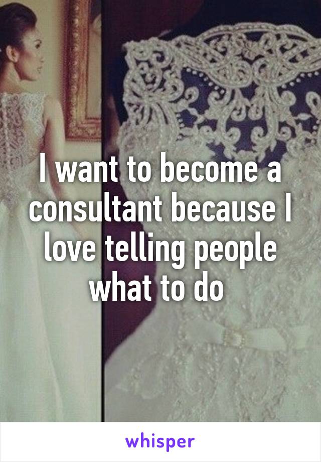 I want to become a consultant because I love telling people what to do 