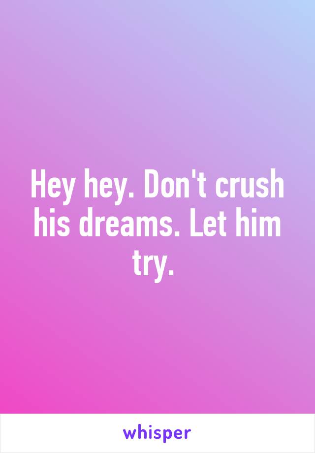 Hey hey. Don't crush his dreams. Let him try. 