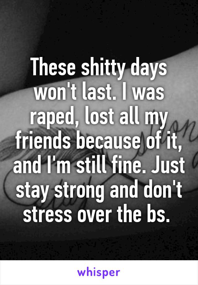 These shitty days won't last. I was raped, lost all my friends because of it, and I'm still fine. Just stay strong and don't stress over the bs. 