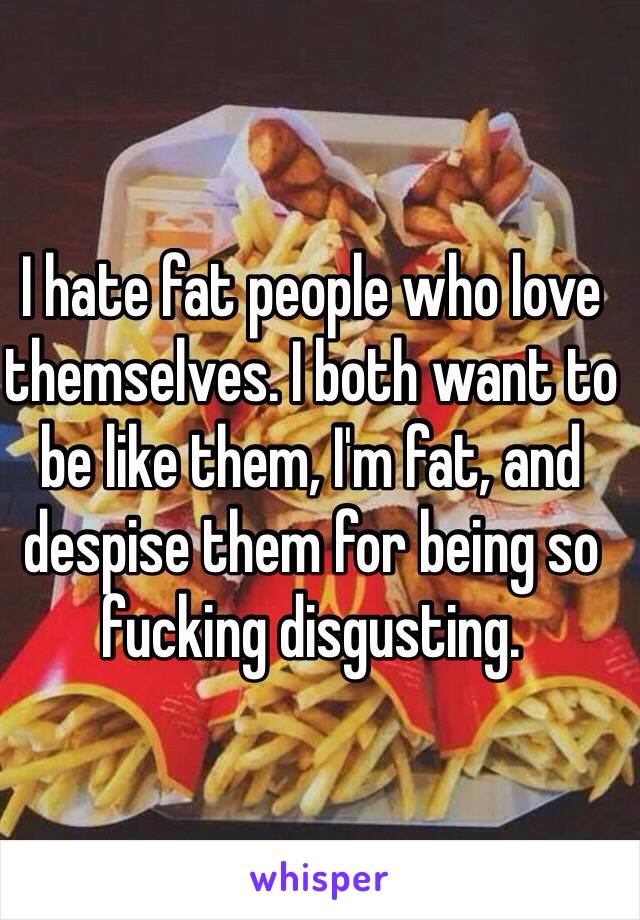 I hate fat people who love themselves. I both want to be like them, I'm fat, and despise them for being so fucking disgusting. 