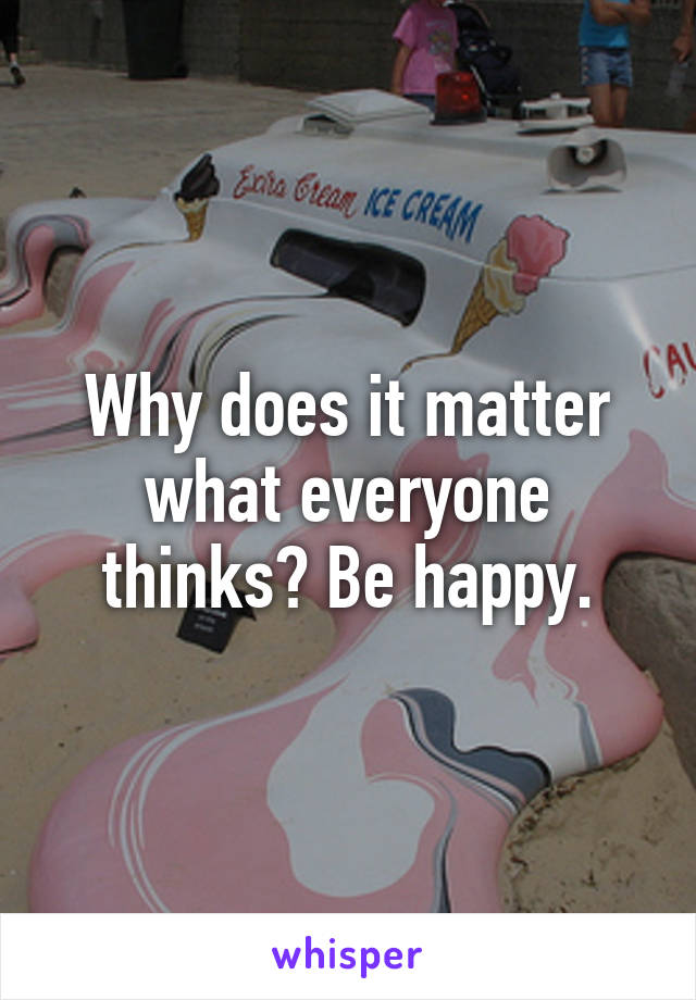 Why does it matter what everyone thinks? Be happy.