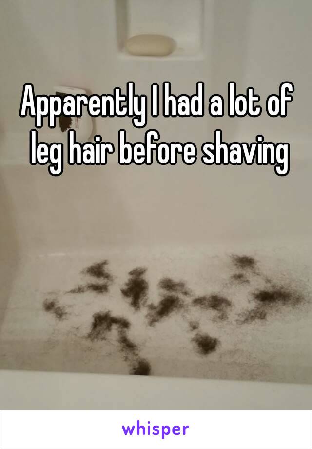 Apparently I had a lot of leg hair before shaving