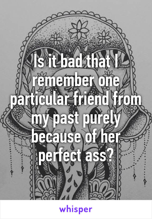 Is it bad that I remember one particular friend from my past purely because of her perfect ass?