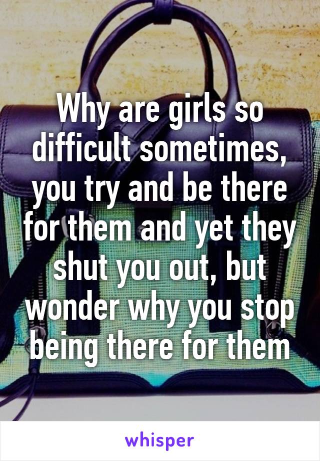 Why are girls so difficult sometimes, you try and be there for them and yet they shut you out, but wonder why you stop being there for them