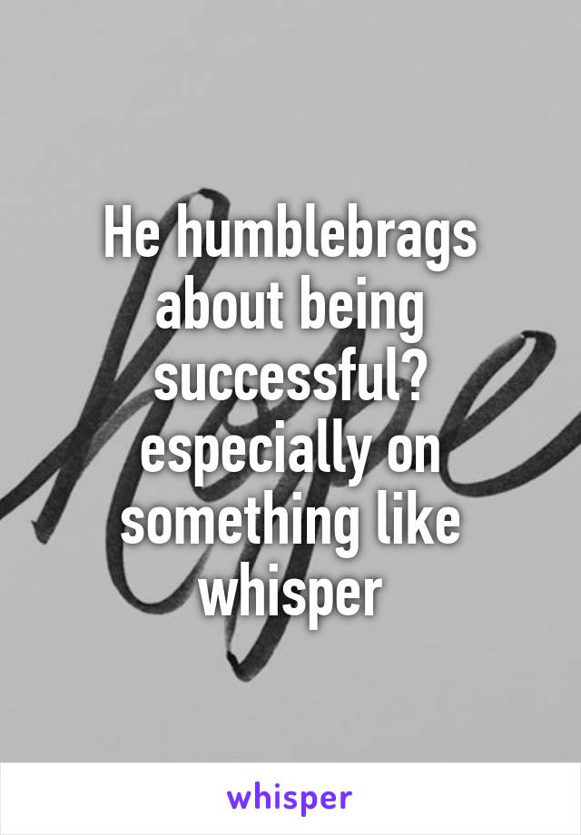 He humblebrags about being successful? especially on something like whisper