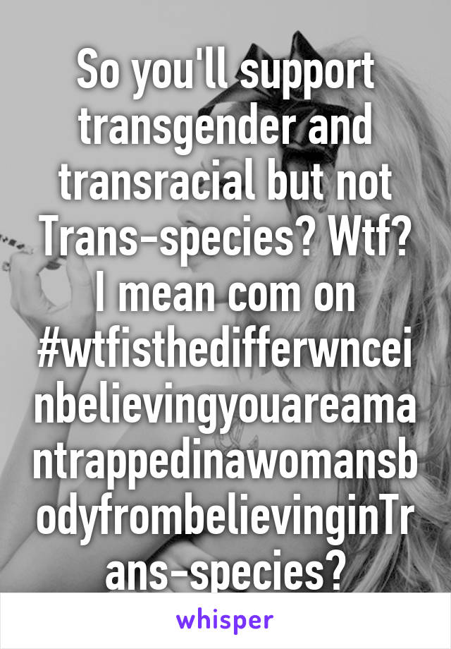 So you'll support transgender and transracial but not Trans-species? Wtf? I mean com on
#wtfisthedifferwnceinbelievingyouareamantrappedinawomansbodyfrombelievinginTrans-species?